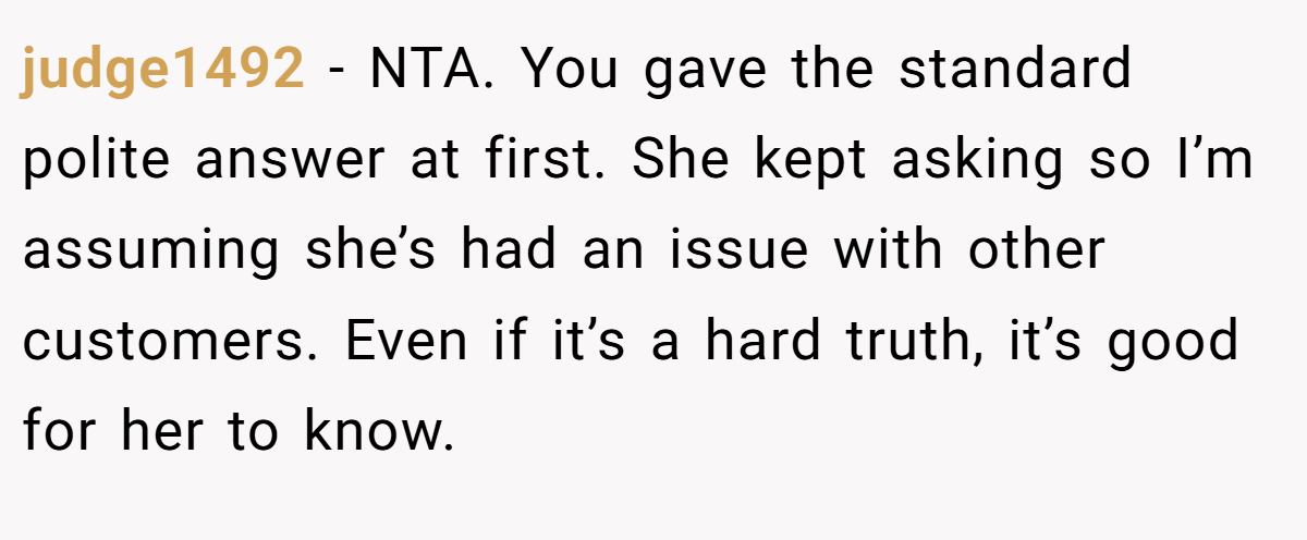 judge1492 − NTA. You gave the standard polite answer at first. She kept asking so I’m assuming she’s had an issue with other customers. Even if it’s a hard truth, it’s good for her to know.