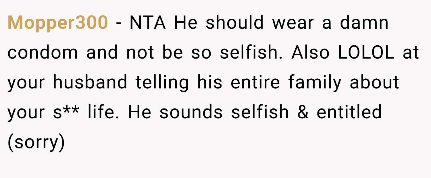 Mopper300 − NTA He should wear a damn condom and not be so selfish. Also LOLOL at your husband telling his entire family about your s** life. He sounds selfish & entitled (sorry)