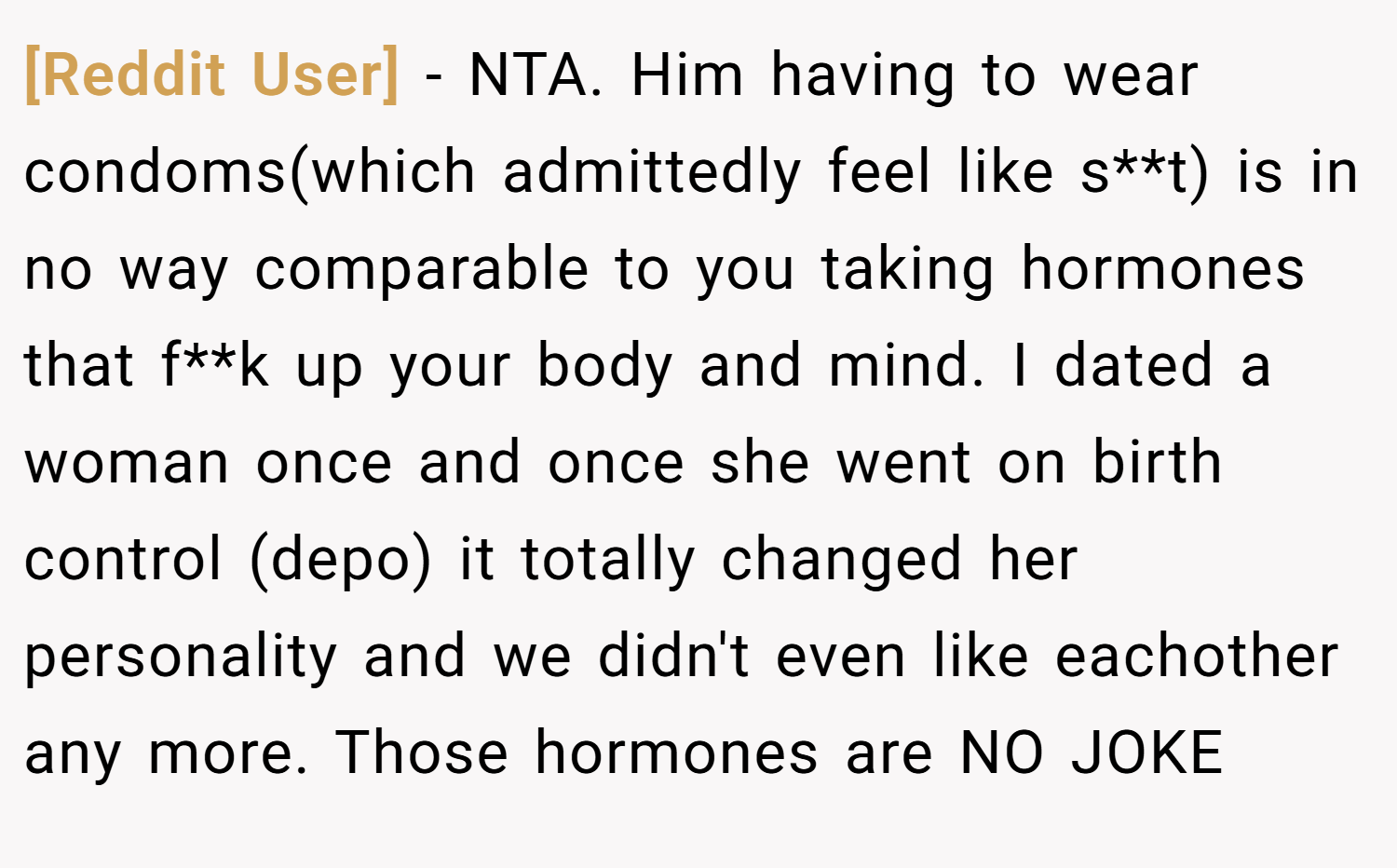 [Reddit User] − NTA. Him having to wear condoms(which admittedly feel like s**t) is in no way comparable to you taking hormones that f**k up your body and mind. I dated a woman once and once she went on birth control (depo) it totally changed her personality and we didn't even like eachother any more. Those hormones are NO JOKE