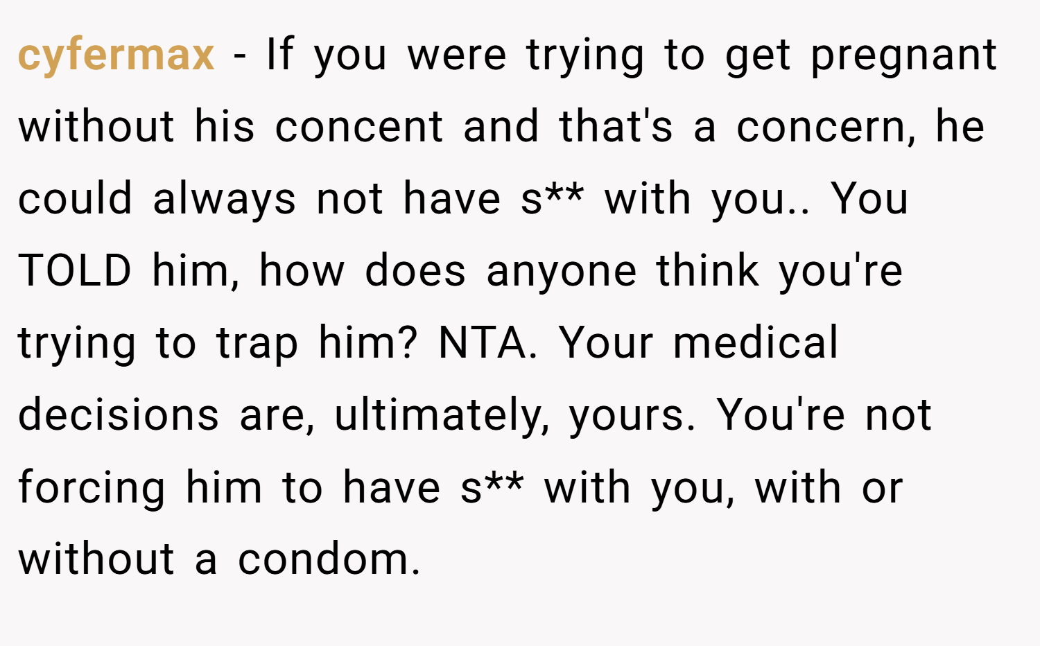cyfermax − If you were trying to get pregnant without his concent and that's a concern, he could always not have s** with you.. You TOLD him, how does anyone think you're trying to trap him? NTA. Your medical decisions are, ultimately, yours. You're not forcing him to have s** with you, with or without a condom.