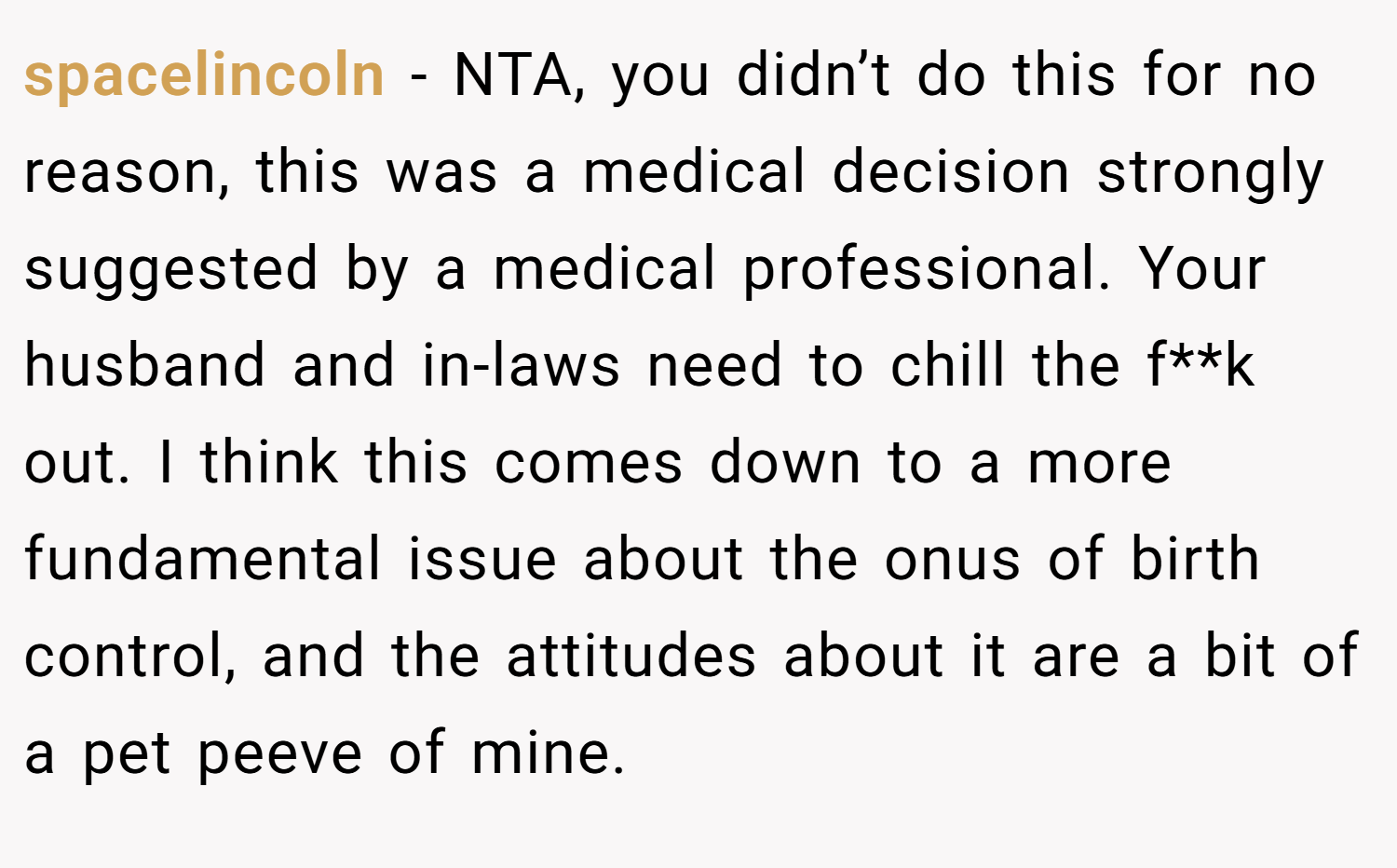 spacelincoln − NTA, you didn’t do this for no reason, this was a medical decision strongly suggested by a medical professional. Your husband and in-laws need to chill the f**k out. I think this comes down to a more fundamental issue about the onus of birth control, and the attitudes about it are a bit of a pet peeve of mine.