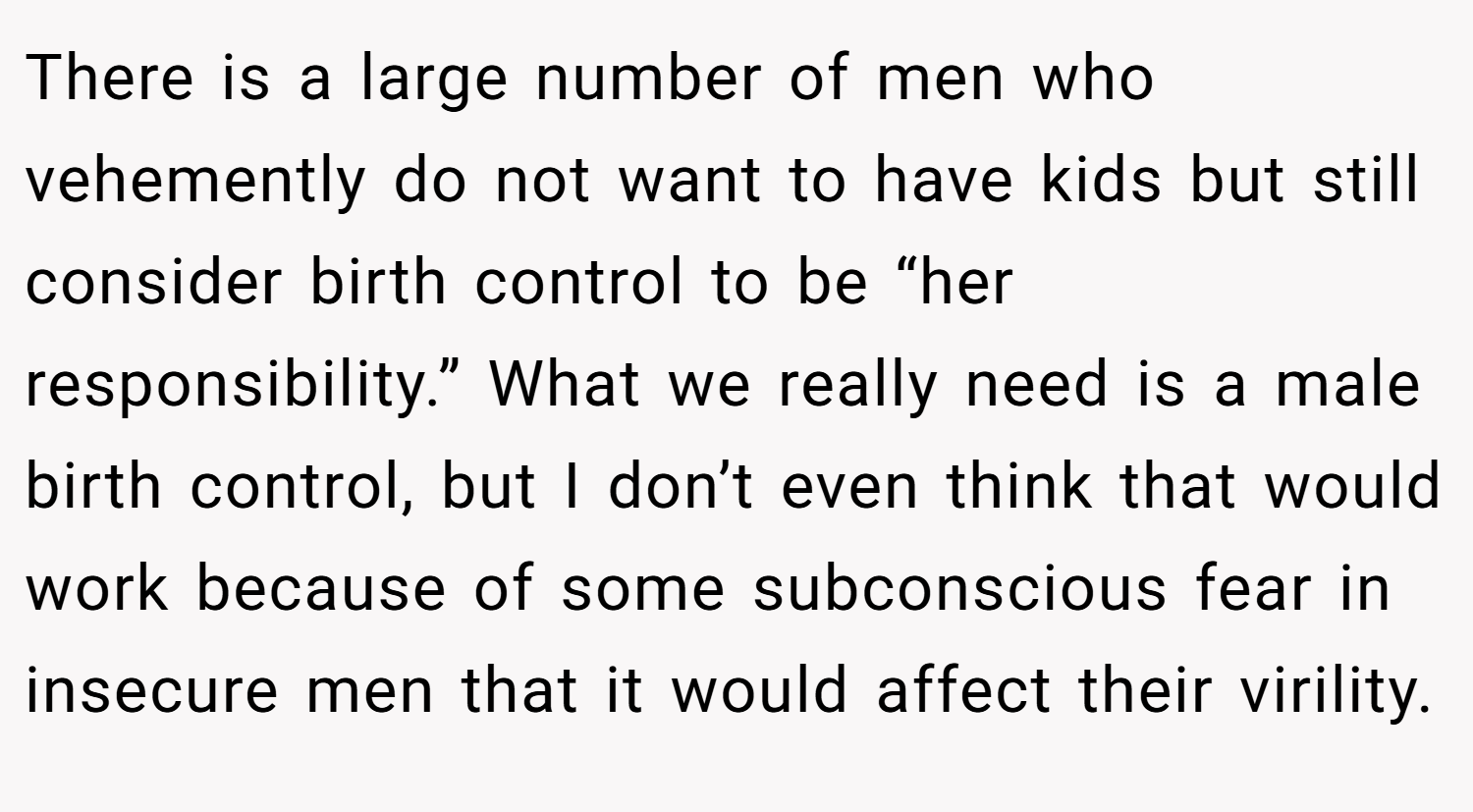 There is a large number of men who vehemently do not want to have kids but still consider birth control to be “her responsibility.” What we really need is a male birth control, but I don’t even think that would work because of some subconscious fear in insecure men that it would affect their virility.