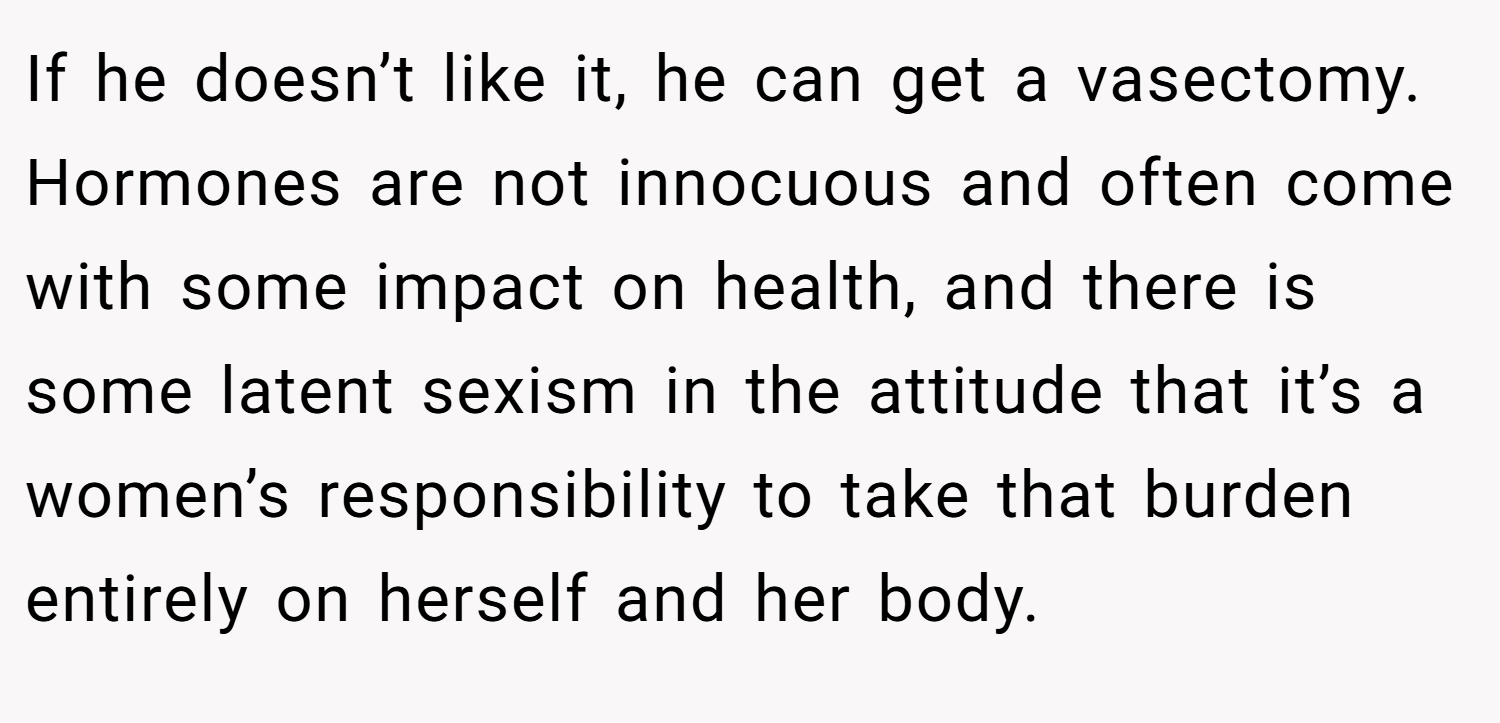 If he doesn’t like it, he can get a vasectomy. Hormones are not innocuous and often come with some impact on health, and there is some latent sexism in the attitude that it’s a women’s responsibility to take that burden entirely on herself and her body.