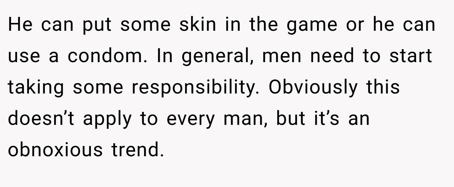 He can put some skin in the game or he can use a condom. In general, men need to start taking some responsibility. Obviously this doesn’t apply to every man, but it’s an obnoxious trend.