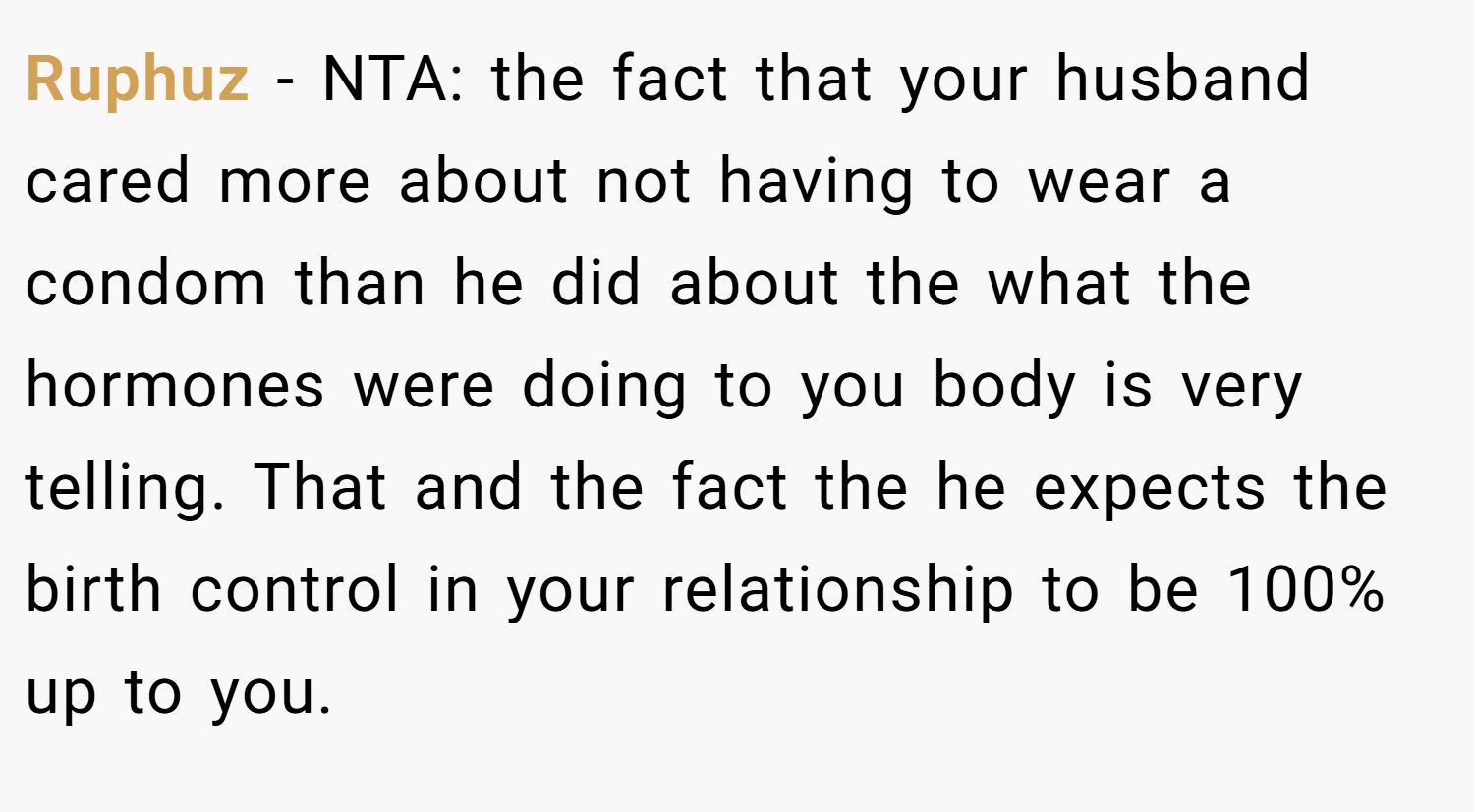 Ruphuz − NTA: the fact that your husband cared more about not having to wear a condom than he did about the what the hormones were doing to you body is very telling. That and the fact the he expects the birth control in your relationship to be 100% up to you.