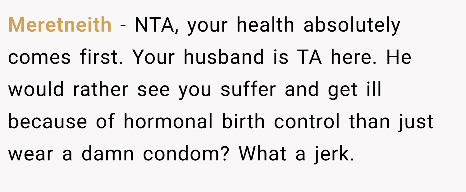Meretneith − NTA, your health absolutely comes first. Your husband is TA here. He would rather see you suffer and get ill because of hormonal birth control than just wear a damn condom? What a jerk.