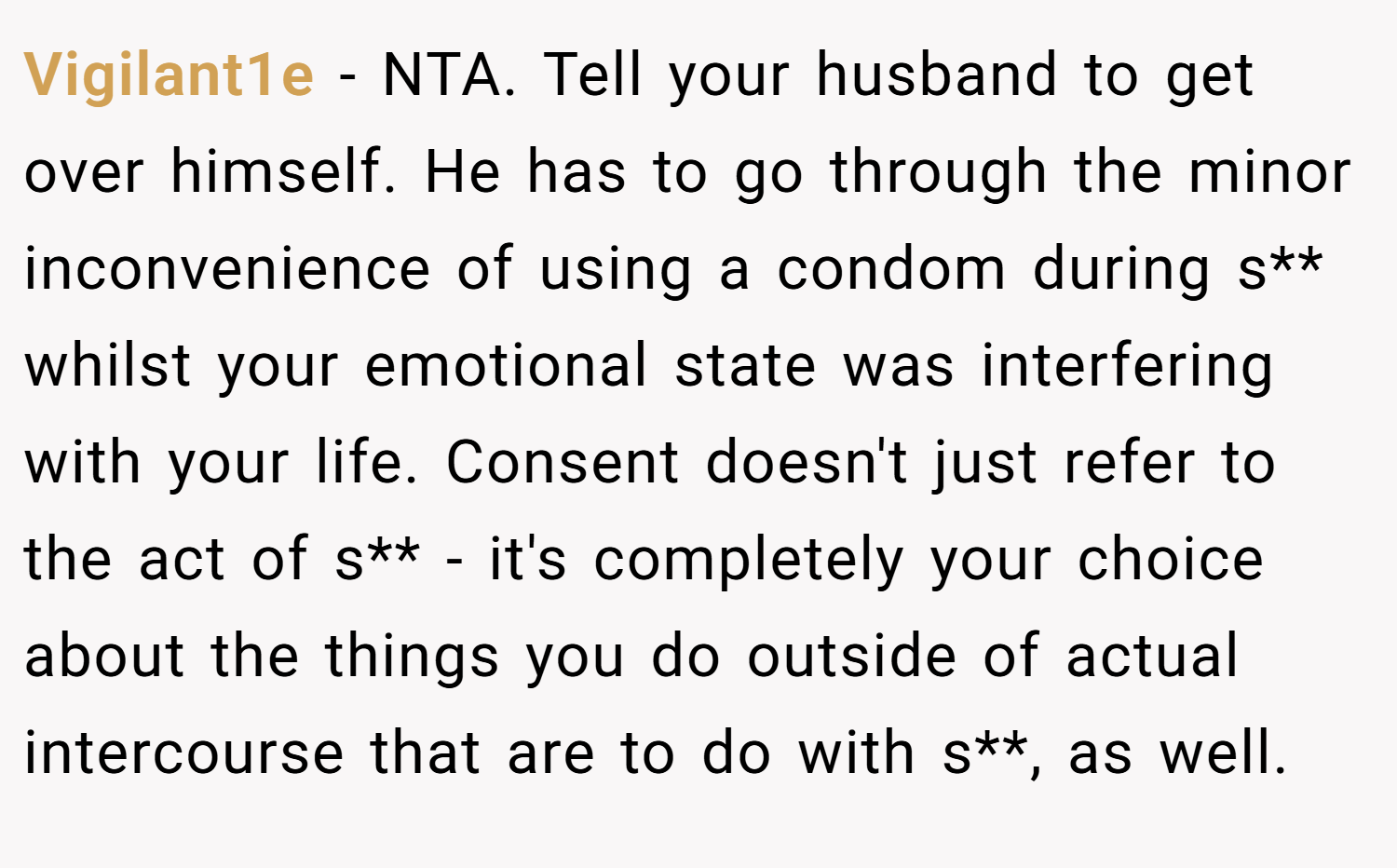 Vigilant1e − NTA. Tell your husband to get over himself. He has to go through the minor inconvenience of using a condom during s** whilst your emotional state was interfering with your life. Consent doesn't just refer to the act of s** - it's completely your choice about the things you do outside of actual intercourse that are to do with s**, as well.
