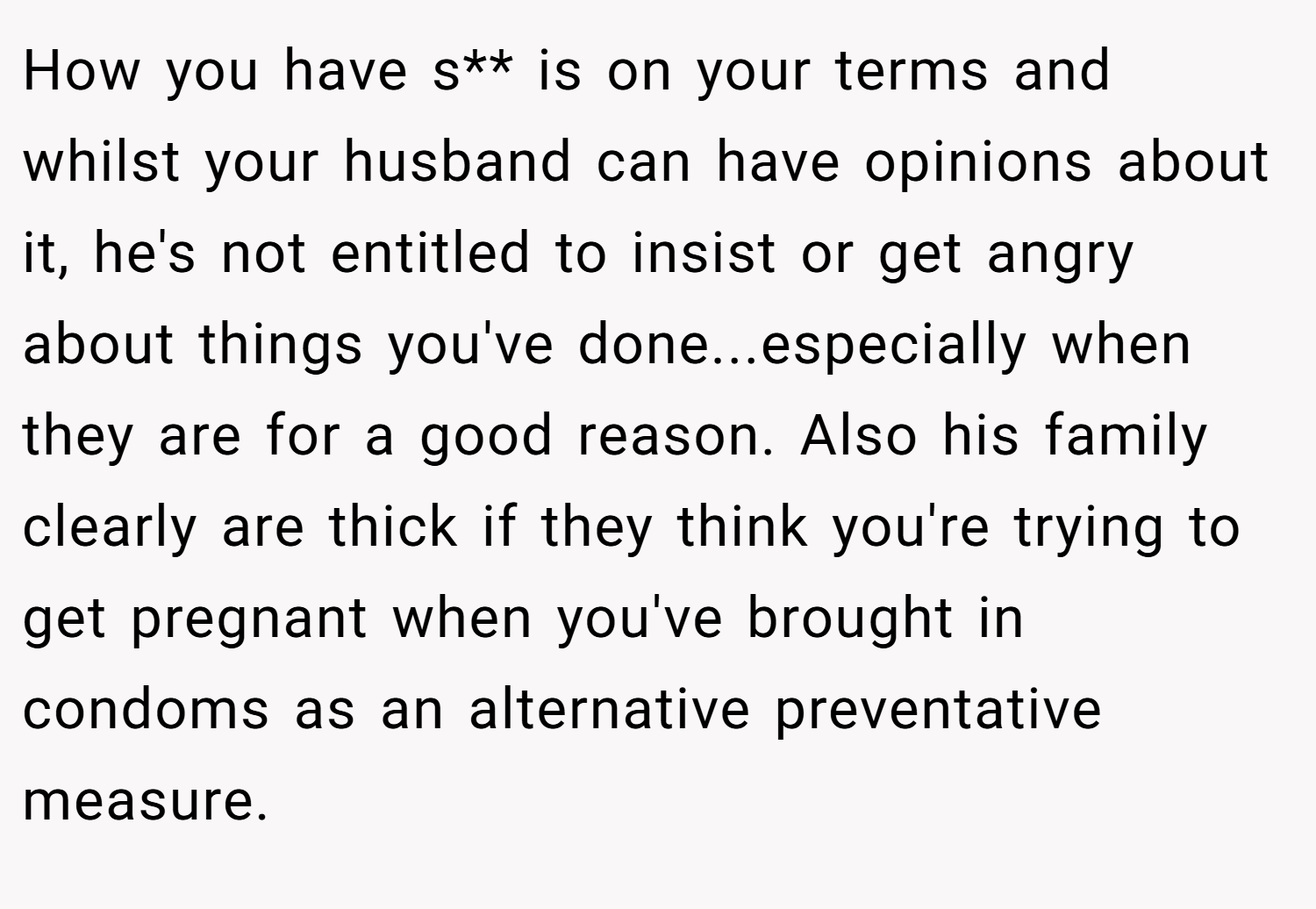 How you have s** is on your terms and whilst your husband can have opinions about it, he's not entitled to insist or get angry about things you've done...especially when they are for a good reason. Also his family clearly are thick if they think you're trying to get pregnant when you've brought in condoms as an alternative preventative measure.