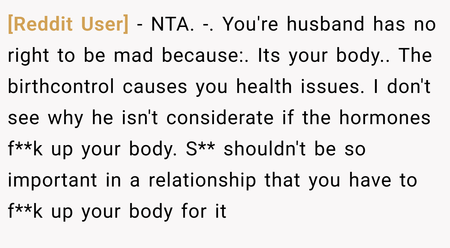 [Reddit User] − NTA. -. You're husband has no right to be mad because:. Its your body.. The birthcontrol causes you health issues. I don't see why he isn't considerate if the hormones f**k up your body. S** shouldn't be so important in a relationship that you have to f**k up your body for it