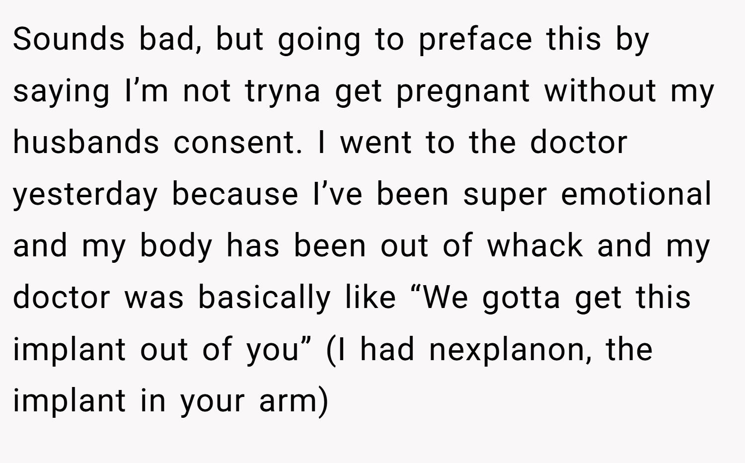 Sounds bad, but going to preface this by saying I’m not tryna get pregnant without my husbands consent. I went to the doctor yesterday because I’ve been super emotional and my body has been out of whack and my doctor was basically like “We gotta get this implant out of you” (I had nexplanon, the implant in your arm)