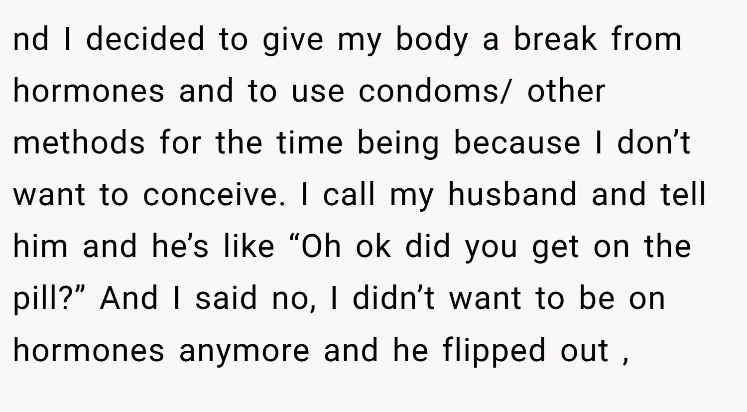 nd I decided to give my body a break from hormones and to use condoms/ other methods for the time being because I don’t want to conceive. I call my husband and tell him and he’s like “Oh ok did you get on the pill?” And I said no, I didn’t want to be on hormones anymore and he flipped out ,