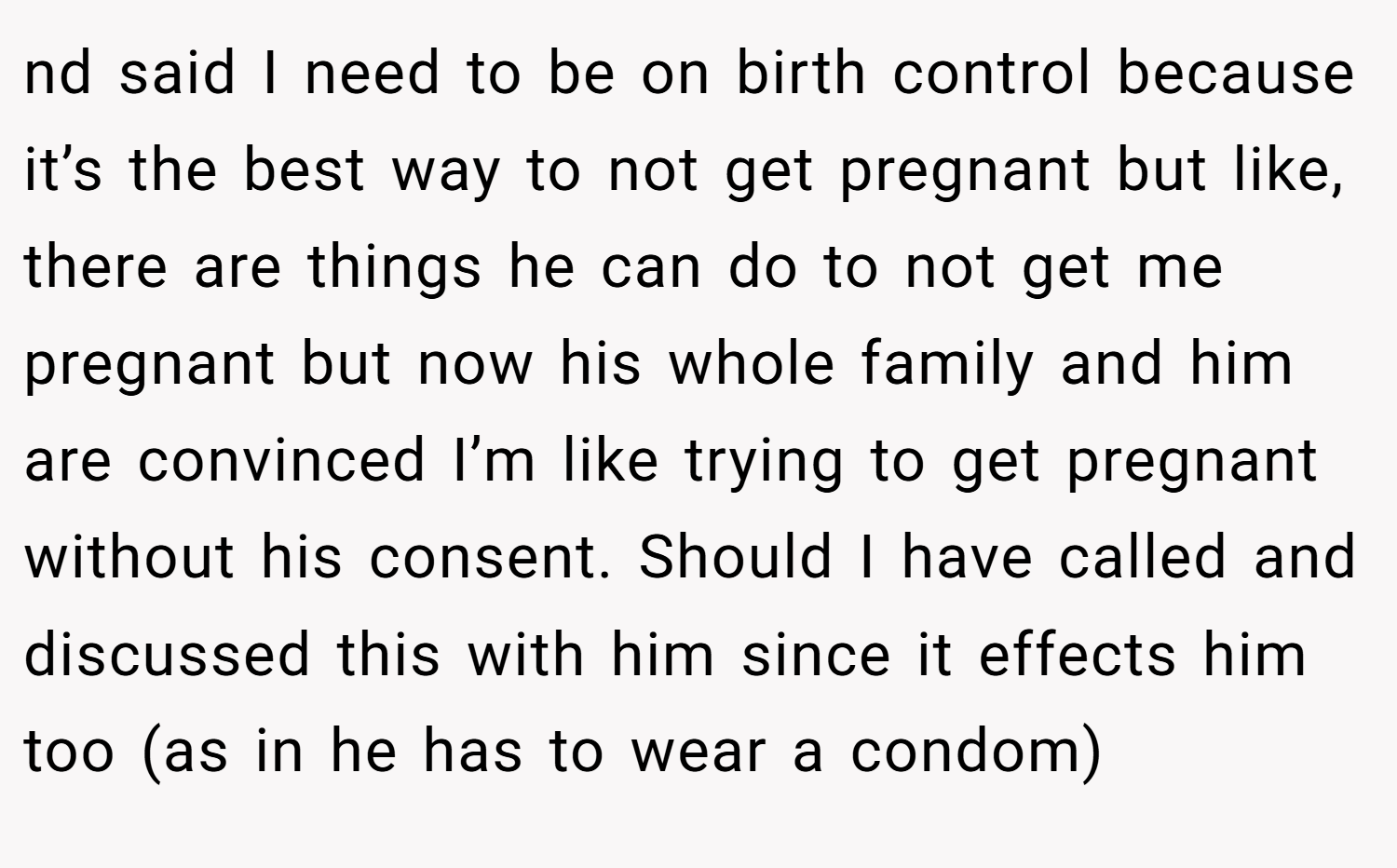 nd said I need to be on birth control because it’s the best way to not get pregnant but like, there are things he can do to not get me pregnant but now his whole family and him are convinced I’m like trying to get pregnant without his consent. Should I have called and discussed this with him since it effects him too (as in he has to wear a condom)