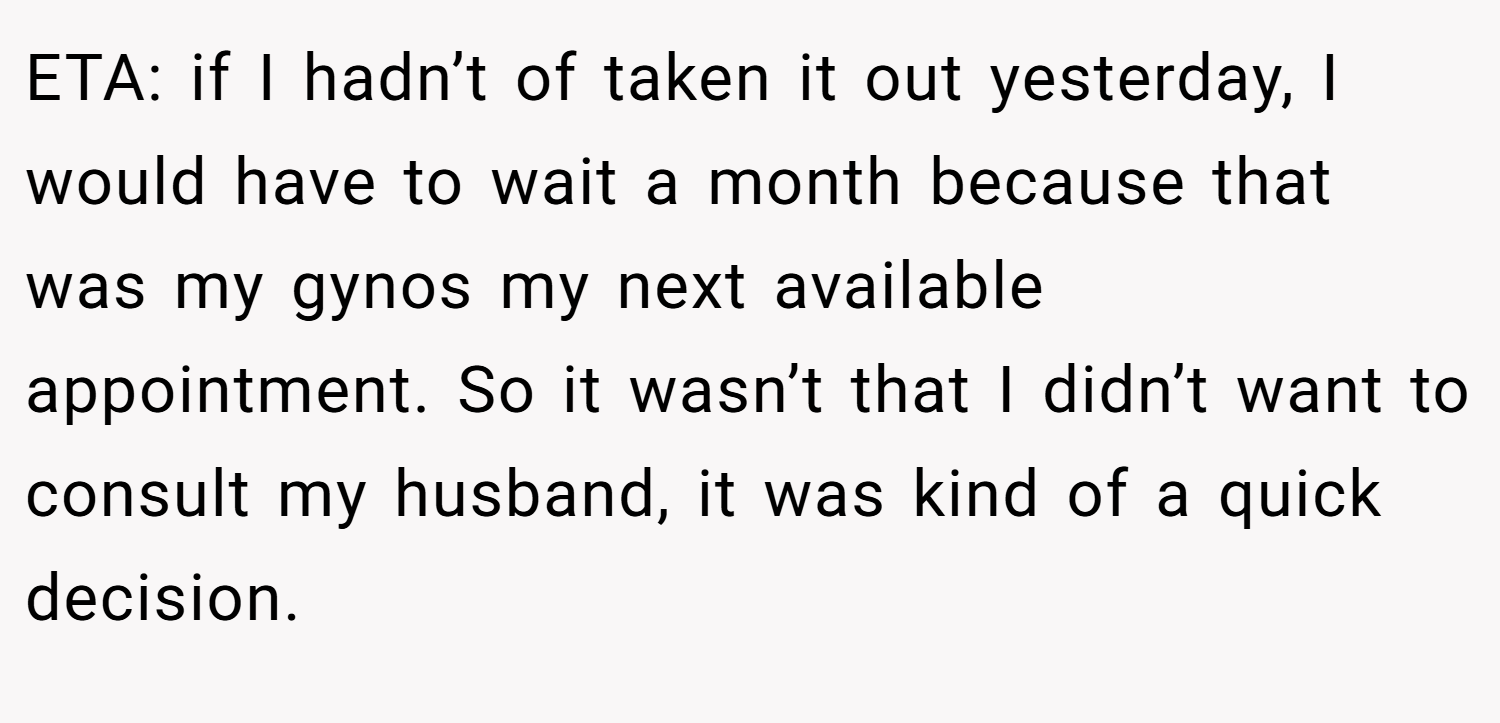 ETA: if I hadn’t of taken it out yesterday, I would have to wait a month because that was my gynos my next available appointment. So it wasn’t that I didn’t want to consult my husband, it was kind of a quick decision.