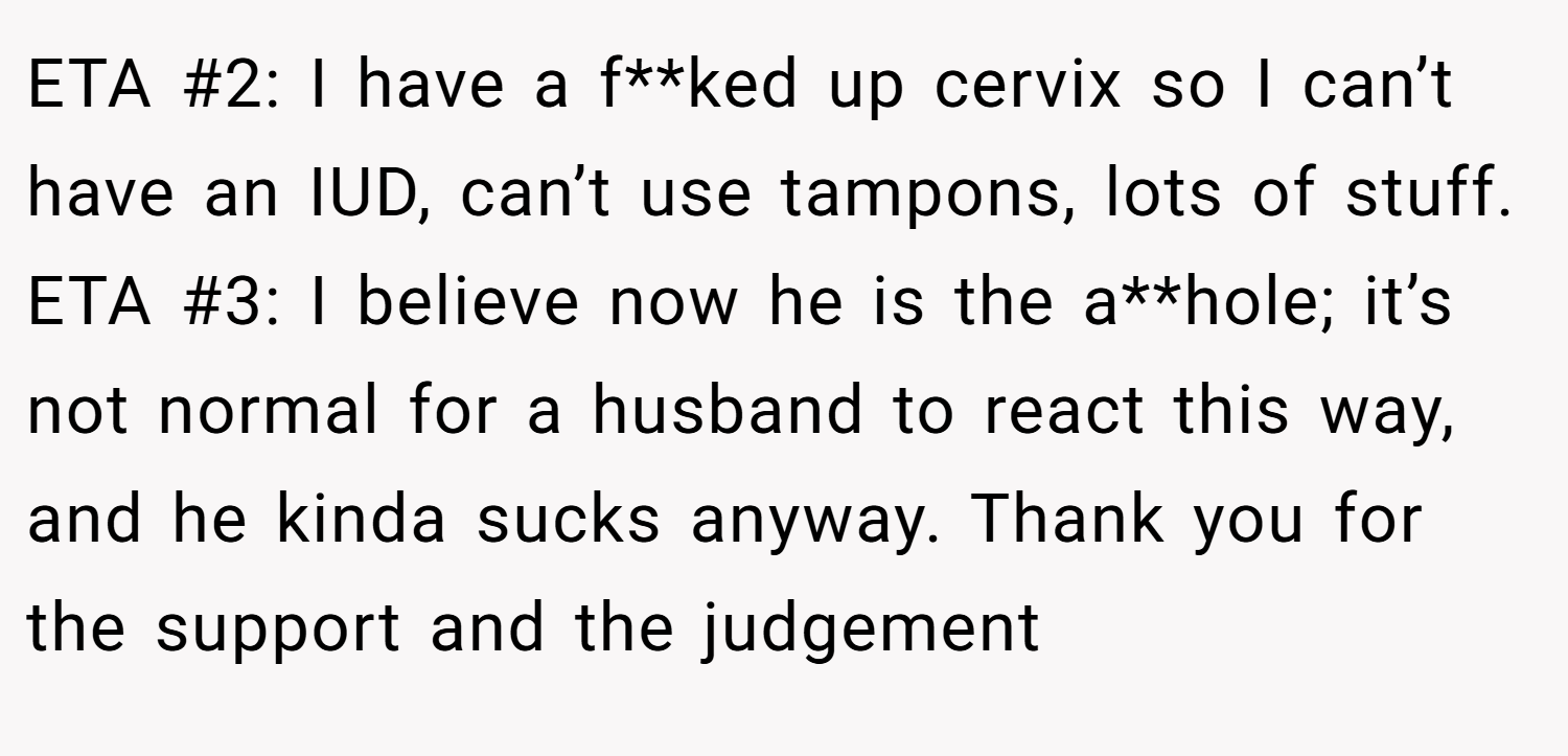 ETA #2: I have a f**ked up cervix so I can’t have an IUD, can’t use tampons, lots of stuff. ETA #3: I believe now he is the a**hole; it’s not normal for a husband to react this way, and he kinda sucks anyway. Thank you for the support and the judgement 