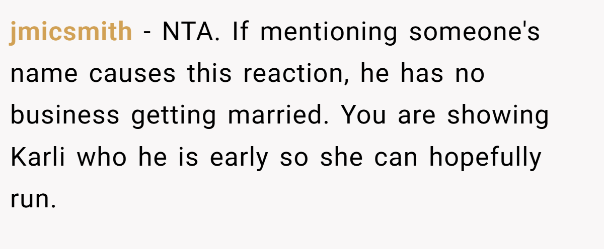 jmicsmith − NTA. If mentioning someone's name causes this reaction, he has no business getting married. You are showing Karli who he is early so she can hopefully run.