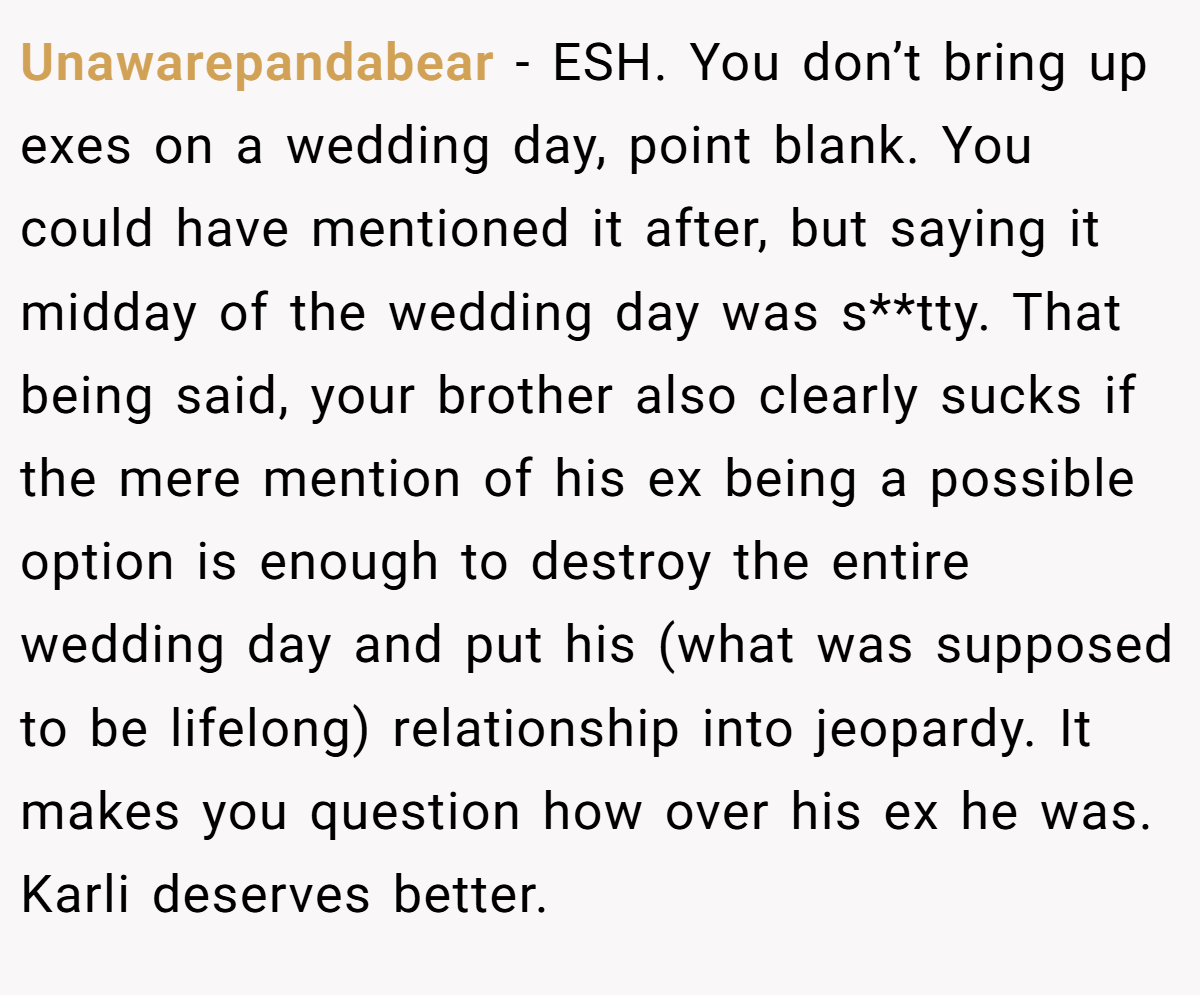 Unawarepandabear − ESH. You don’t bring up exes on a wedding day, point blank. You could have mentioned it after, but saying it midday of the wedding day was s**tty. That being said, your brother also clearly sucks if the mere mention of his ex being a possible option is enough to destroy the entire wedding day and put his (what was supposed to be lifelong) relationship into jeopardy. It makes you question how over his ex he was. Karli deserves better.