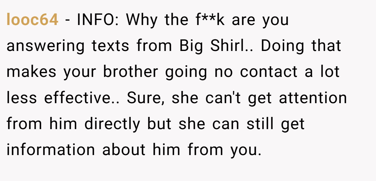 looc64 − INFO: Why the f**k are you answering texts from Big Shirl.. Doing that makes your brother going no contact a lot less effective.. Sure, she can't get attention from him directly but she can still get information about him from you.