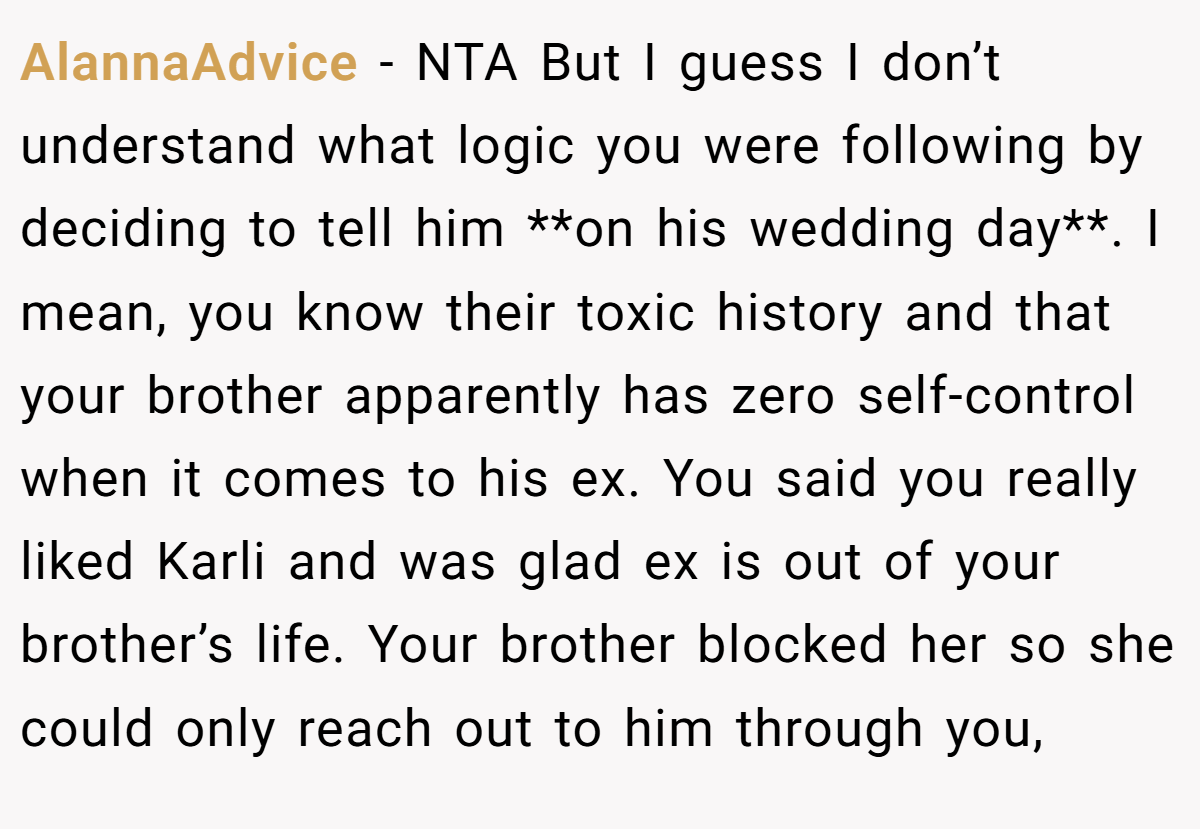 AlannaAdvice − NTA But I guess I don’t understand what logic you were following by deciding to tell him **on his wedding day**. I mean, you know their toxic history and that your brother apparently has zero self-control when it comes to his ex. You said you really liked Karli and was glad ex is out of your brother’s life. Your brother blocked her so she could only reach out to him through you,