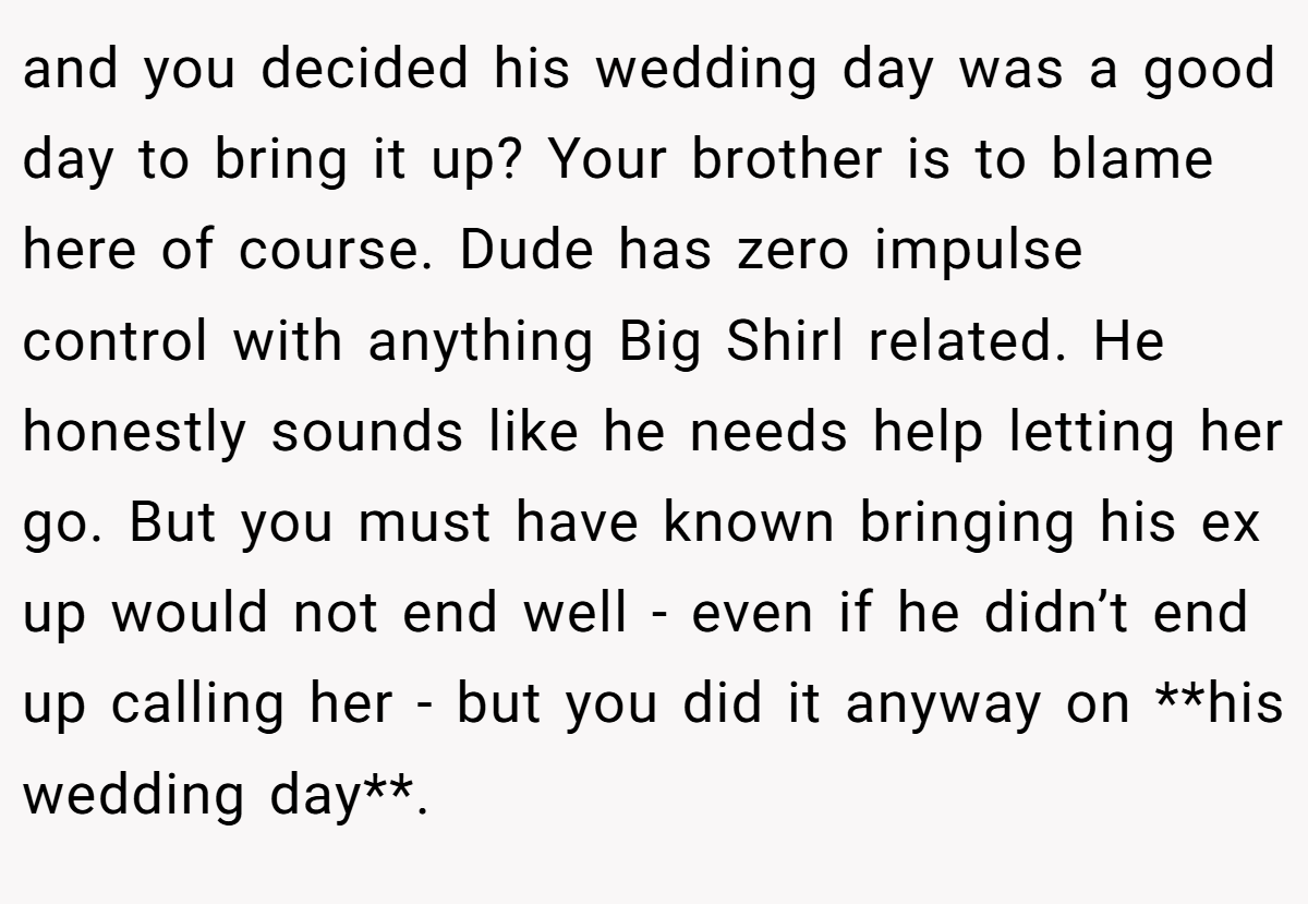 and you decided his wedding day was a good day to bring it up? Your brother is to blame here of course. Dude has zero impulse control with anything Big Shirl related. He honestly sounds like he needs help letting her go. But you must have known bringing his ex up would not end well - even if he didn’t end up calling her - but you did it anyway on **his wedding day**.