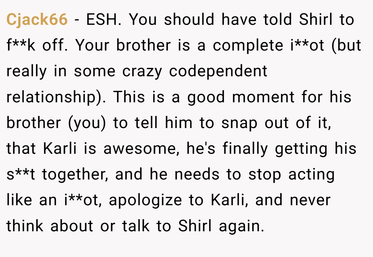 Cjack66 − ESH. You should have told Shirl to f**k off. Your brother is a complete i**ot (but really in some crazy codependent relationship). This is a good moment for his brother (you) to tell him to snap out of it, that Karli is awesome, he's finally getting his s**t together, and he needs to stop acting like an i**ot, apologize to Karli, and never think about or talk to Shirl again.