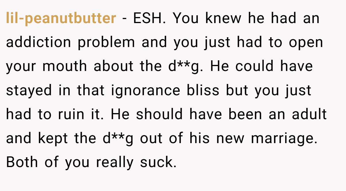 lil-peanutbutter − ESH. You knew he had an addiction problem and you just had to open your mouth about the d**g. He could have stayed in that ignorance bliss but you just had to ruin it. He should have been an adult and kept the d**g out of his new marriage. Both of you really suck.