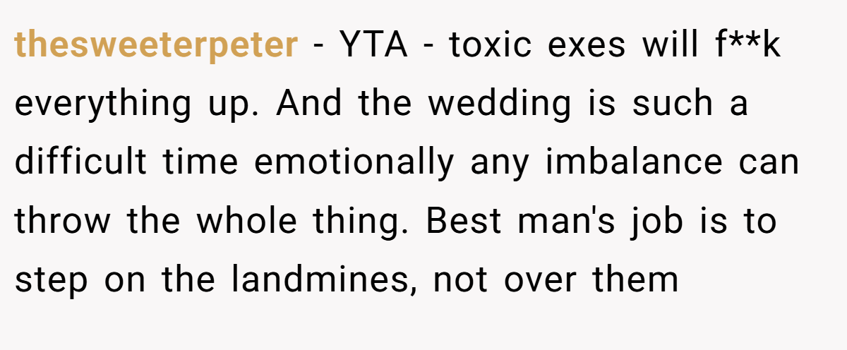 thesweeterpeter − YTA - toxic exes will f**k everything up. And the wedding is such a difficult time emotionally any imbalance can throw the whole thing. Best man's job is to step on the landmines, not over them