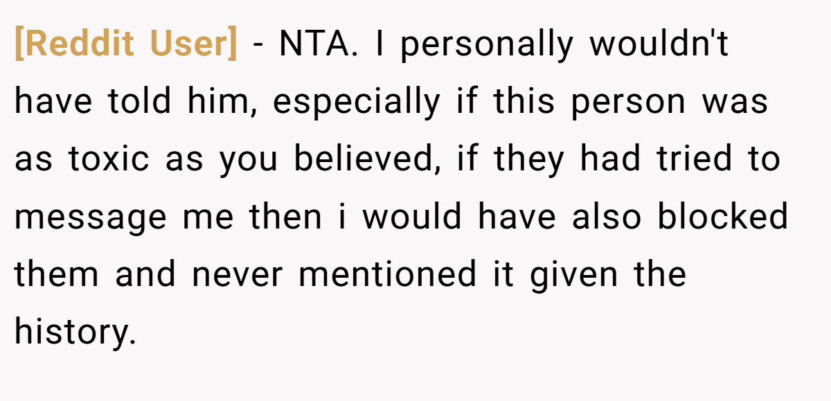 [Reddit User] − NTA. I personally wouldn't have told him, especially if this person was as toxic as you believed, if they had tried to message me then i would have also blocked them and never mentioned it given the history.