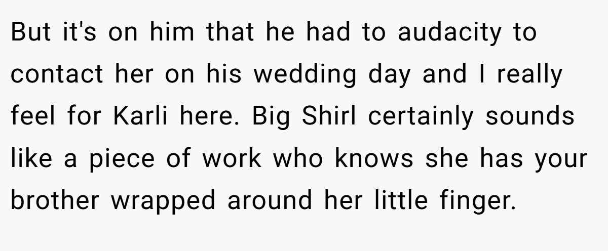 But it's on him that he had to audacity to contact her on his wedding day and I really feel for Karli here. Big Shirl certainly sounds like a piece of work who knows she has your brother wrapped around her little finger.