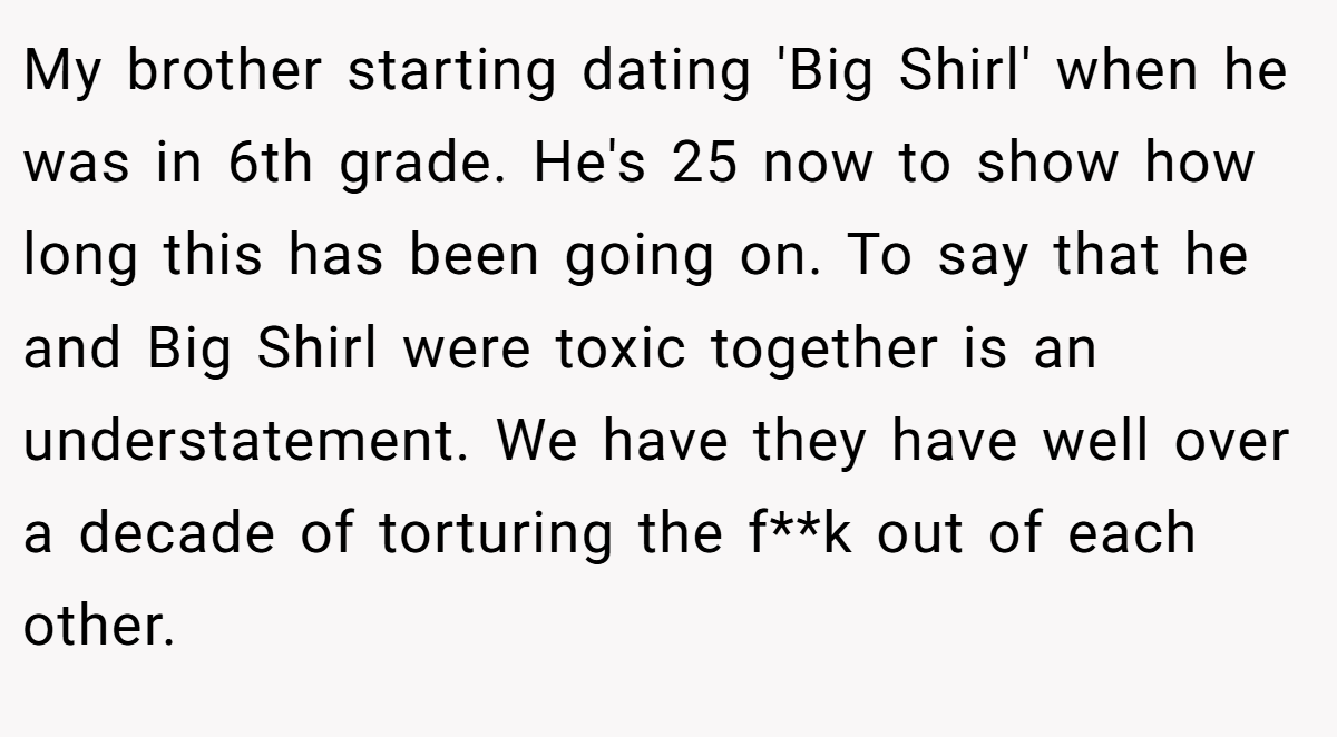 My brother starting dating 'Big Shirl' when he was in 6th grade. He's 25 now to show how long this has been going on. To say that he and Big Shirl were toxic together is an understatement. We have they have well over a decade of torturing the f**k out of each other.
