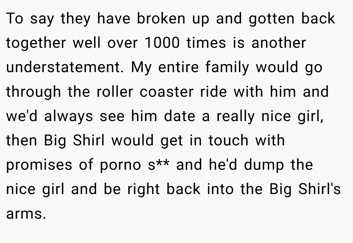 To say they have broken up and gotten back together well over 1000 times is another understatement. My entire family would go through the roller coaster ride with him and we'd always see him date a really nice girl, then Big Shirl would get in touch with promises of porno s** and he'd dump the nice girl and be right back into the Big Shirl's arms.