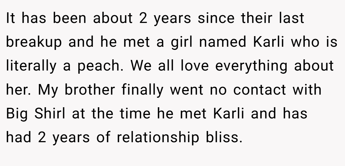 It has been about 2 years since their last breakup and he met a girl named Karli who is literally a peach. We all love everything about her. My brother finally went no contact with Big Shirl at the time he met Karli and has had 2 years of relationship bliss.