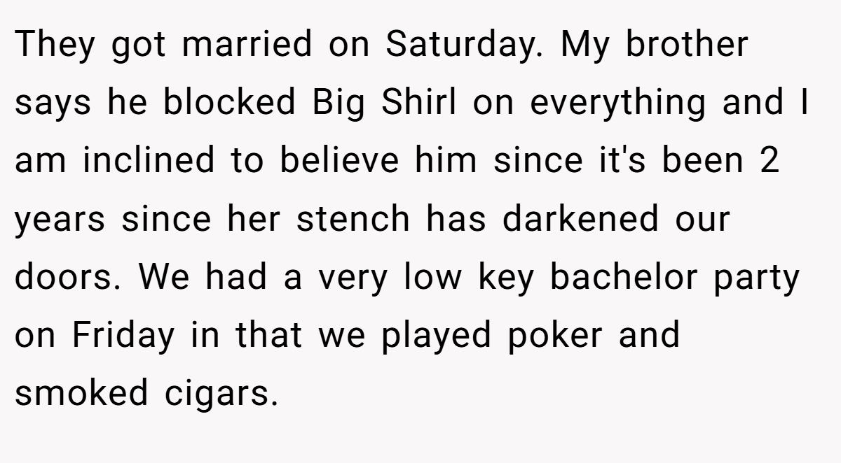 They got married on Saturday. My brother says he blocked Big Shirl on everything and I am inclined to believe him since it's been 2 years since her stench has darkened our doors. We had a very low key bachelor party on Friday in that we played poker and smoked cigars.
