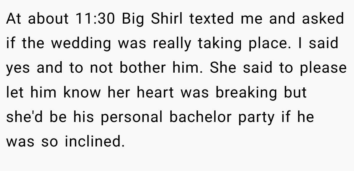 At about 11:30 Big Shirl texted me and asked if the wedding was really taking place. I said yes and to not bother him. She said to please let him know her heart was breaking but she'd be his personal bachelor party if he was so inclined.