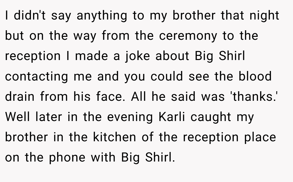 I didn't say anything to my brother that night but on the way from the ceremony to the reception I made a joke about Big Shirl contacting me and you could see the blood drain from his face. All he said was 'thanks.' Well later in the evening Karli caught my brother in the kitchen of the reception place on the phone with Big Shirl.