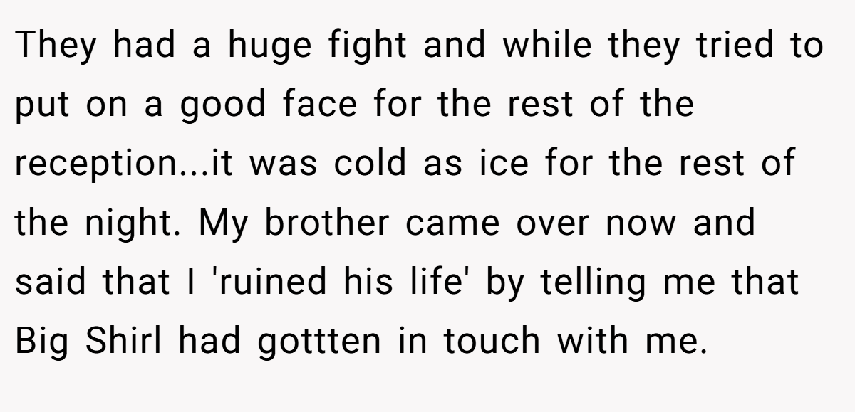They had a huge fight and while they tried to put on a good face for the rest of the reception...it was cold as ice for the rest of the night. My brother came over now and said that I 'ruined his life' by telling me that Big Shirl had gottten in touch with me.