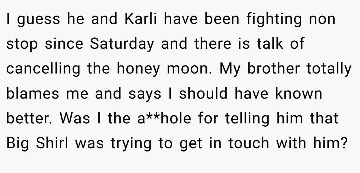 I guess he and Karli have been fighting non stop since Saturday and there is talk of cancelling the honey moon. My brother totally blames me and says I should have known better. Was I the a**hole for telling him that Big Shirl was trying to get in touch with him?