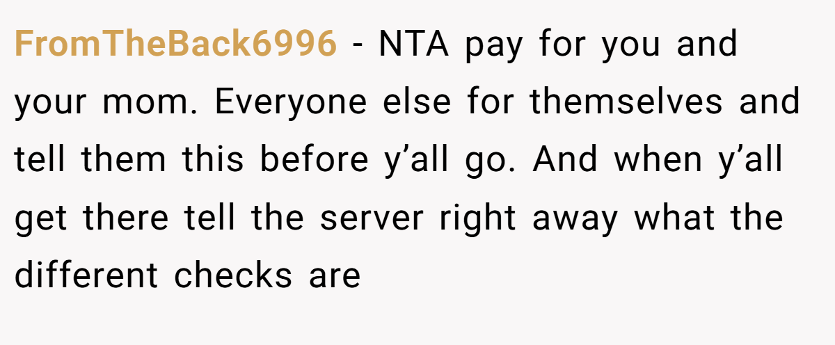 FromTheBack6996 − NTA pay for you and your mom. Everyone else for themselves and tell them this before y’all go. And when y’all get there tell the server right away what the different checks are