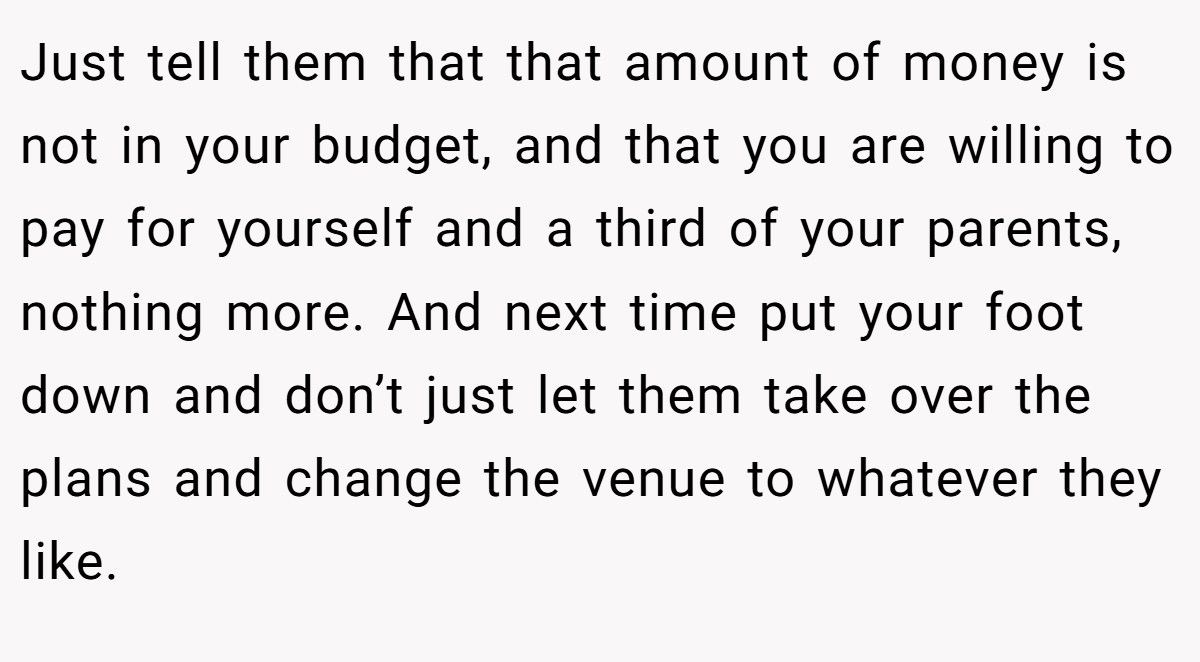 Just tell them that that amount of money is not in your budget, and that you are willing to pay for yourself and a third of your parents, nothing more. And next time put your foot down and don’t just let them take over the plans and change the venue to whatever they like.
