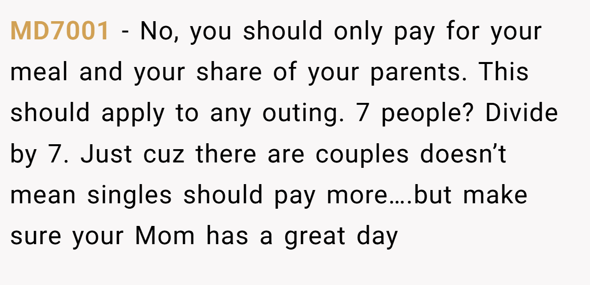 MD7001 − No, you should only pay for your meal and your share of your parents. This should apply to any outing. 7 people? Divide by 7. Just cuz there are couples doesn’t mean singles should pay more….but make sure your Mom has a great day
