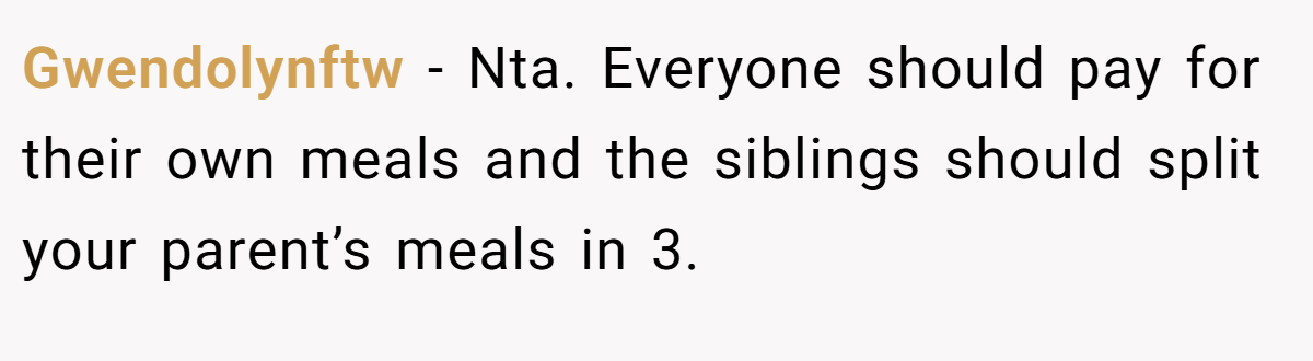 Gwendolynftw − Nta. Everyone should pay for their own meals and the siblings should split your parent’s meals in 3.