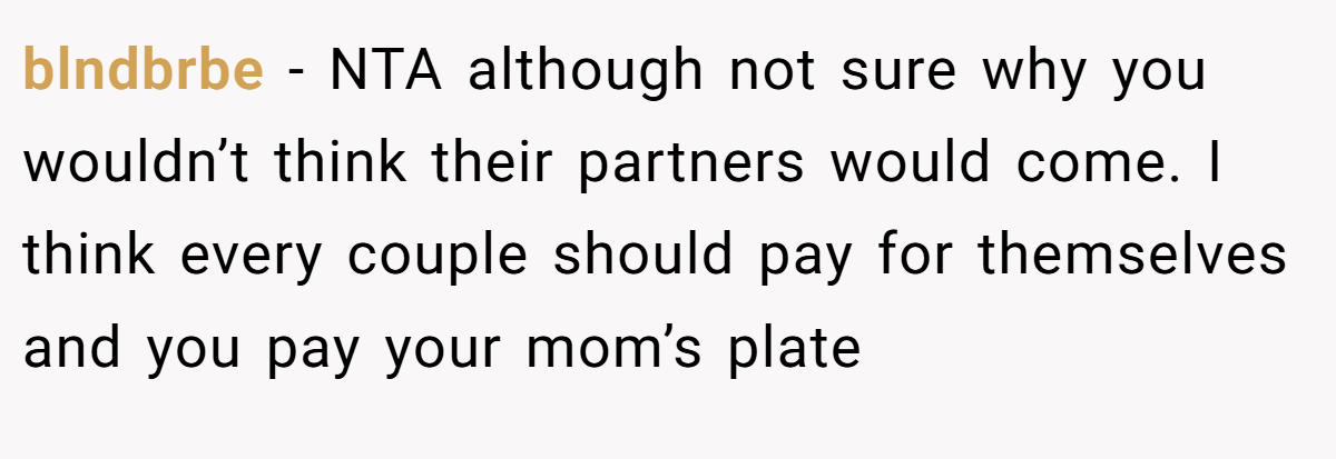 blndbrbe − NTA although not sure why you wouldn’t think their partners would come. I think every couple should pay for themselves and you pay your mom’s plate