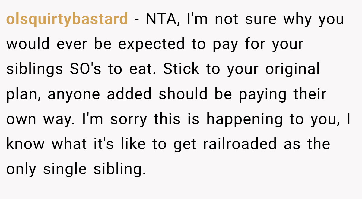 olsquirtybastard − NTA, I'm not sure why you would ever be expected to pay for your siblings SO's to eat. Stick to your original plan, anyone added should be paying their own way. I'm sorry this is happening to you, I know what it's like to get railroaded as the only single sibling.