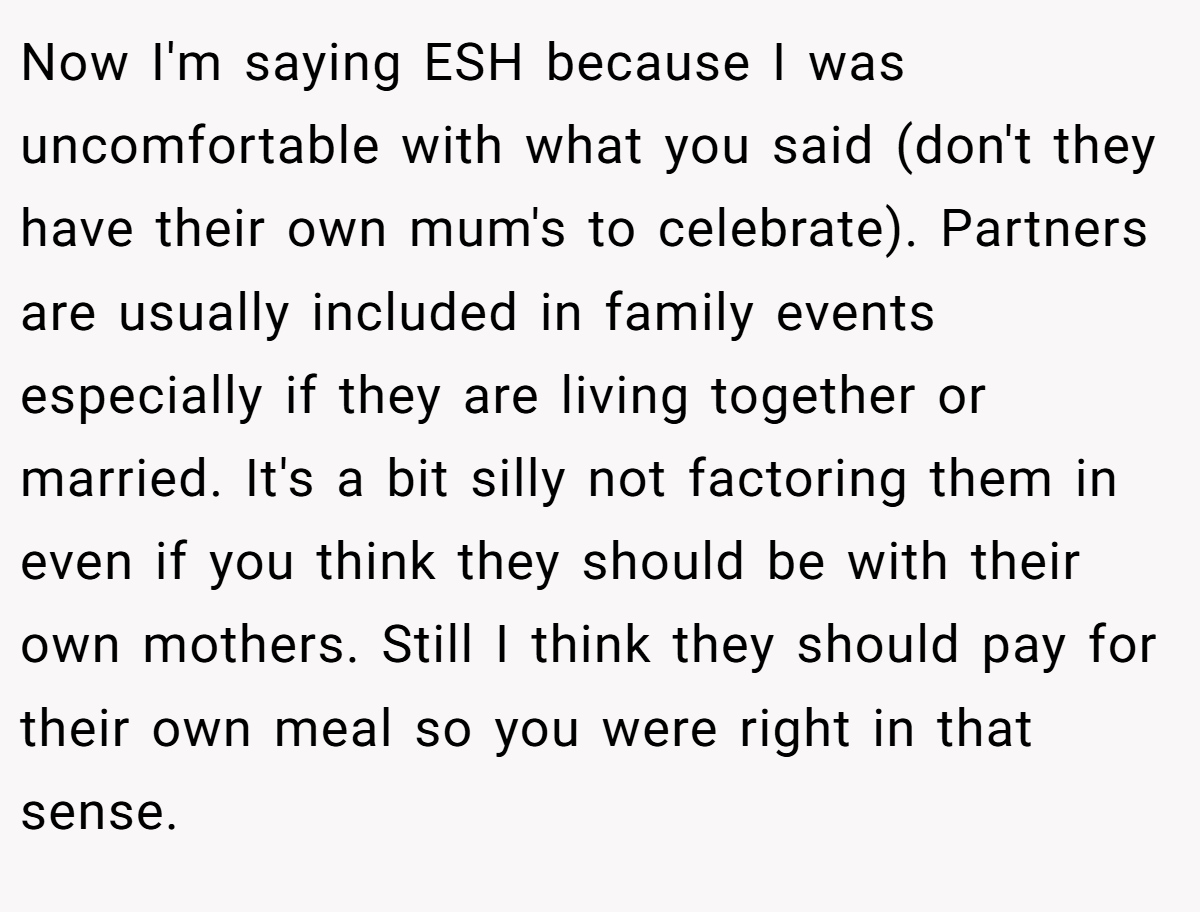 Now I'm saying ESH because I was uncomfortable with what you said (don't they have their own mum's to celebrate). Partners are usually included in family events especially if they are living together or married. It's a bit silly not factoring them in even if you think they should be with their own mothers. Still I think they should pay for their own meal so you were right in that sense.