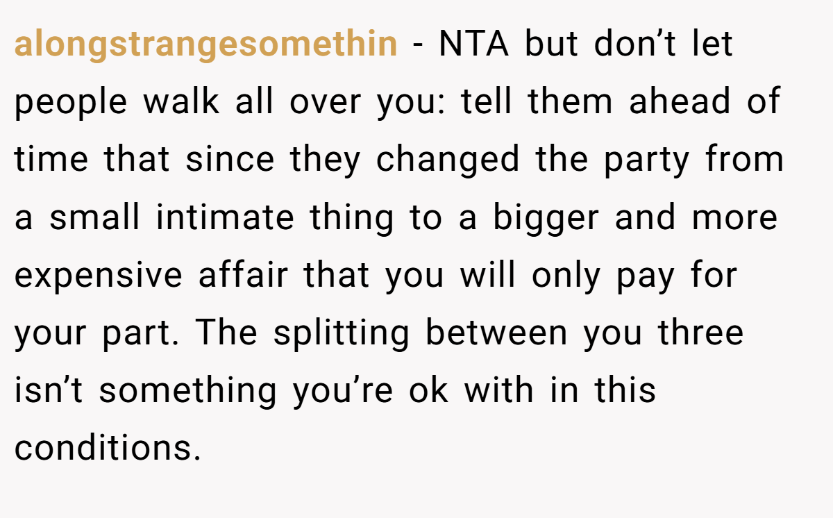 alongstrangesomethin − NTA but don’t let people walk all over you: tell them ahead of time that since they changed the party from a small intimate thing to a bigger and more expensive affair that you will only pay for your part. The splitting between you three isn’t something you’re ok with in this conditions.