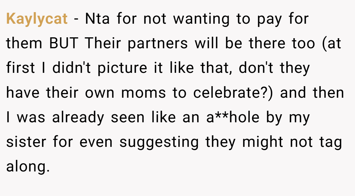Kaylycat − Nta for not wanting to pay for them BUT Their partners will be there too (at first I didn't picture it like that, don't they have their own moms to celebrate?) and then I was already seen like an a**hole by my sister for even suggesting they might not tag along.