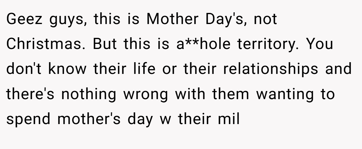 Geez guys, this is Mother Day's, not Christmas. But this is a**hole territory. You don't know their life or their relationships and there's nothing wrong with them wanting to spend mother's day w their mil