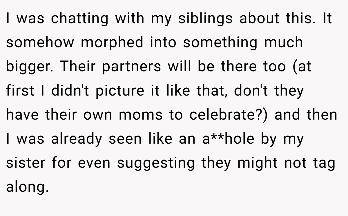 I was chatting with my siblings about this. It somehow morphed into something much bigger. Their partners will be there too (at first I didn't picture it like that, don't they have their own moms to celebrate?) and then I was already seen like an a**hole by my sister for even suggesting they might not tag along.