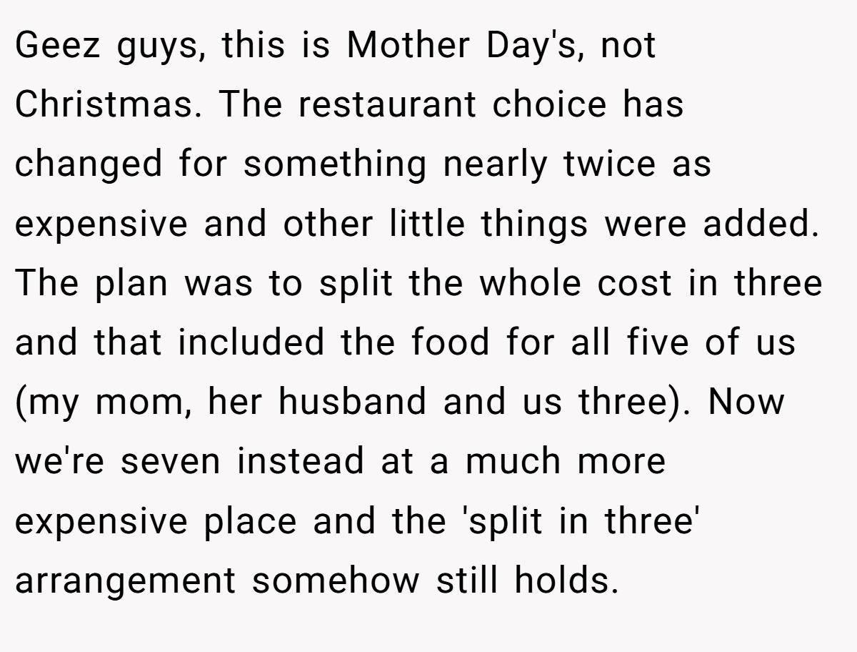 Geez guys, this is Mother Day's, not Christmas. The restaurant choice has changed for something nearly twice as expensive and other little things were added. The plan was to split the whole cost in three and that included the food for all five of us (my mom, her husband and us three). Now we're seven instead at a much more expensive place and the 'split in three' arrangement somehow still holds.