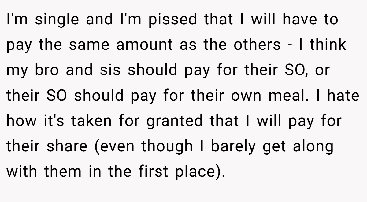 I'm single and I'm pissed that I will have to pay the same amount as the others - I think my bro and sis should pay for their SO, or their SO should pay for their own meal. I hate how it's taken for granted that I will pay for their share (even though I barely get along with them in the first place).