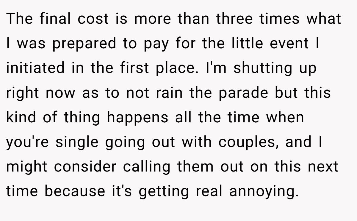 The final cost is more than three times what I was prepared to pay for the little event I initiated in the first place. I'm shutting up right now as to not rain the parade but this kind of thing happens all the time when you're single going out with couples, and I might consider calling them out on this next time because it's getting real annoying.